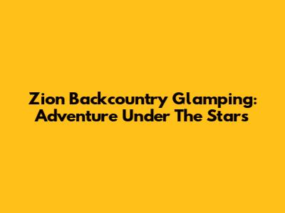 Zion Backcountry Glamping: Adventure Under The Stars