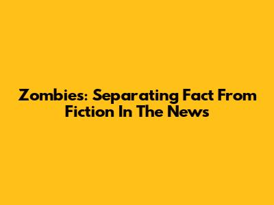 Zombies: Separating Fact From Fiction In The News