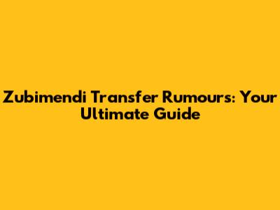 Zubimendi Transfer Rumours: Your Ultimate Guide